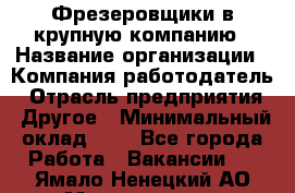 Фрезеровщики в крупную компанию › Название организации ­ Компания-работодатель › Отрасль предприятия ­ Другое › Минимальный оклад ­ 1 - Все города Работа » Вакансии   . Ямало-Ненецкий АО,Муравленко г.
